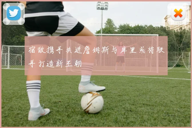 宿敌携手共进詹姆斯与库里或将联手打造新王朝
