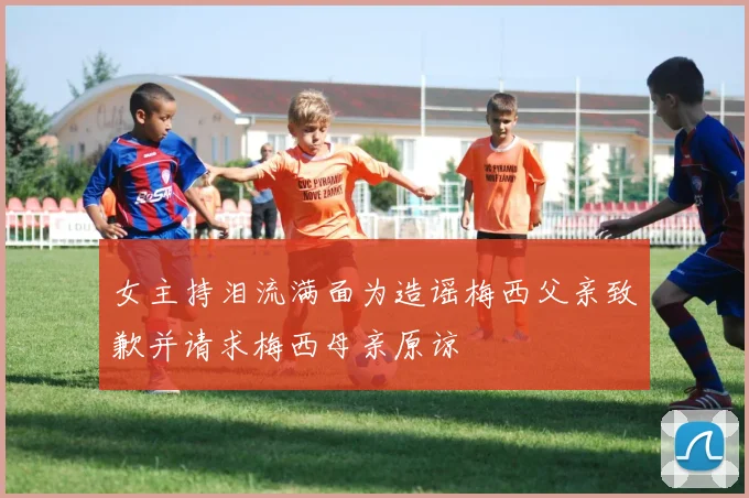 女主持泪流满面为造谣梅西父亲致歉并请求梅西母亲原谅