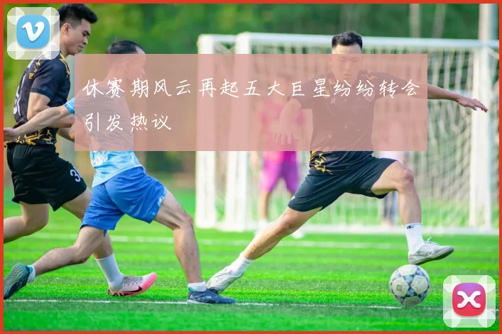 休赛期风云再起五大巨星纷纷转会引发热议