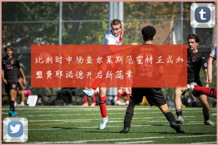 比利时中场查尔莱斯范霍特正式加盟费耶诺德开启新篇章