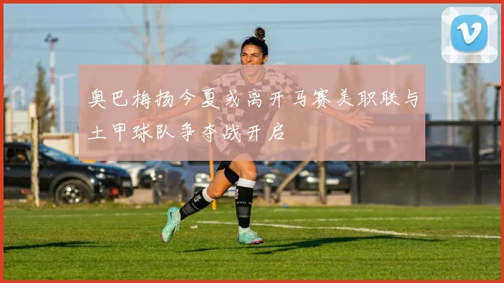 奥巴梅扬今夏或离开马赛美职联与土甲球队争夺战开启