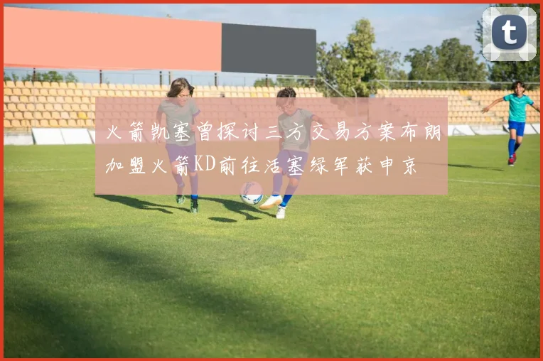 火箭凯塞曾探讨三方交易方案布朗加盟火箭KD前往活塞绿军获申京