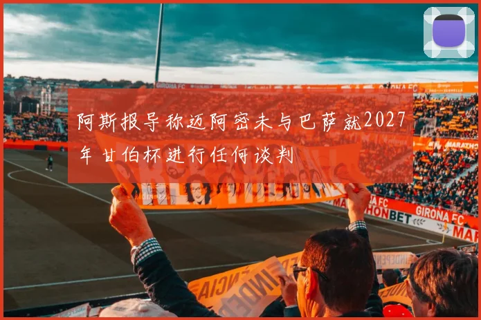 阿斯报导称迈阿密未与巴萨就2027年甘伯杯进行任何谈判