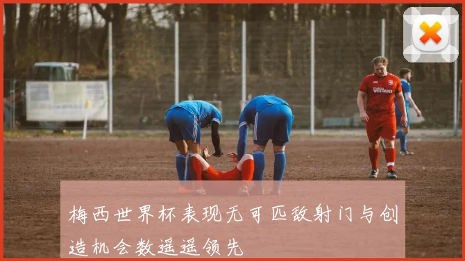 梅西世界杯表现无可匹敌射门与创造机会数遥遥领先