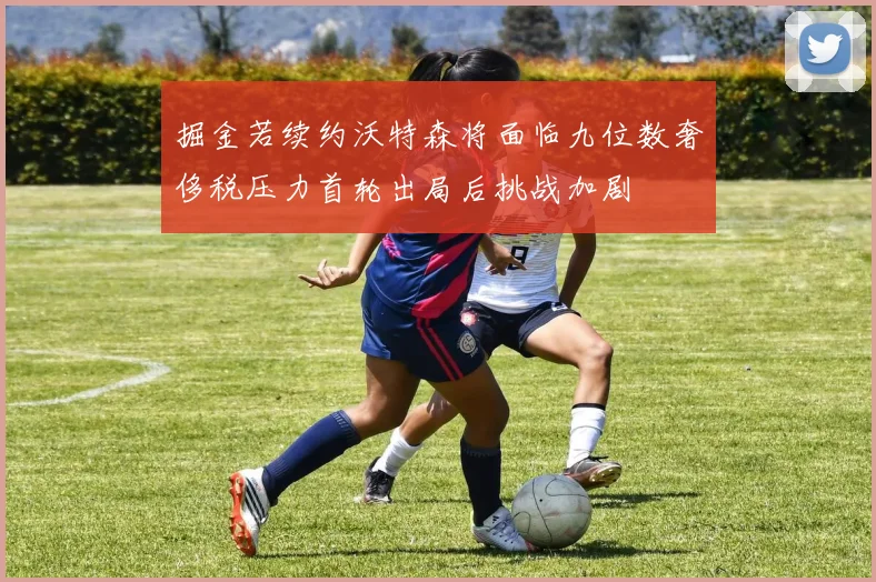 掘金若续约沃特森将面临九位数奢侈税压力首轮出局后挑战加剧