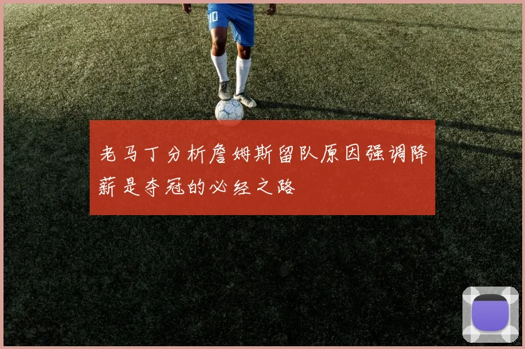 老马丁分析詹姆斯留队原因强调降薪是夺冠的必经之路