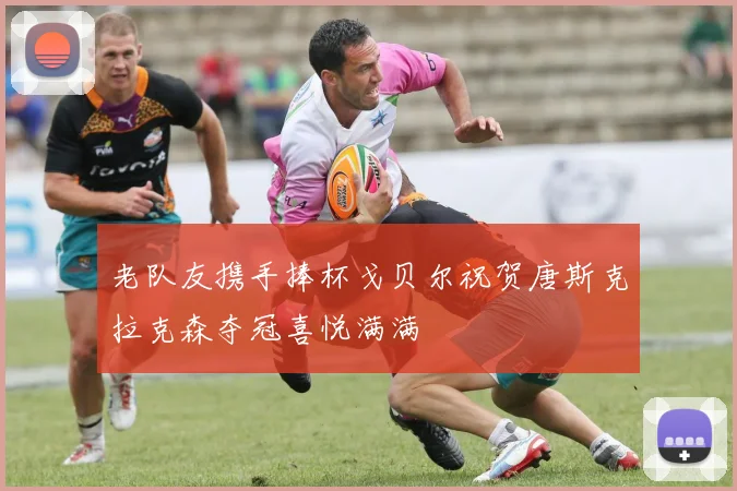 老队友携手捧杯戈贝尔祝贺唐斯克拉克森夺冠喜悦满满